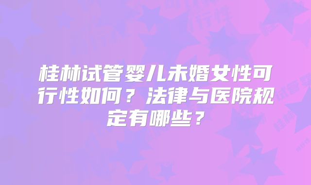 桂林试管婴儿未婚女性可行性如何？法律与医院规定有哪些？