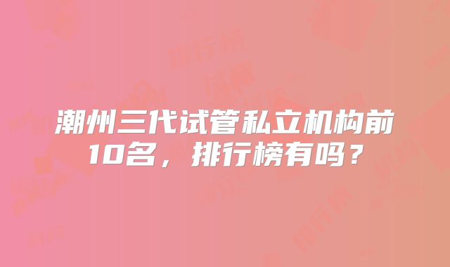 潮州三代试管私立机构前10名,排行榜有吗?