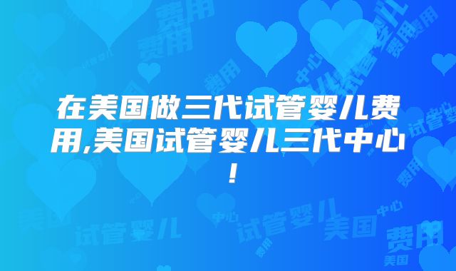 在美国做三代试管婴儿费用,美国试管婴儿三代中心！