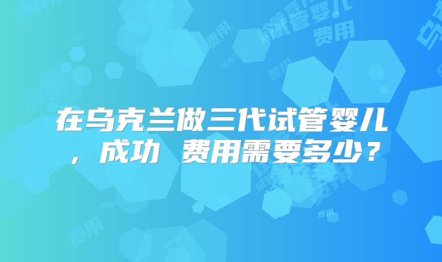 在乌克兰做三代试管婴儿，成功 费用需要多少？