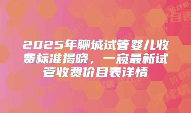 2025年聊城试管婴儿收费标准揭晓，一窥最新试管收费价目表详情