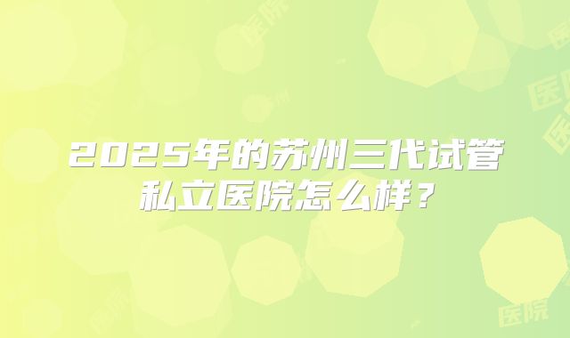 2025年的苏州三代试管私立医院怎么样？