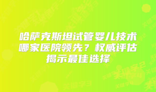 哈萨克斯坦试管婴儿技术哪家医院领先？权威评估揭示最佳选择