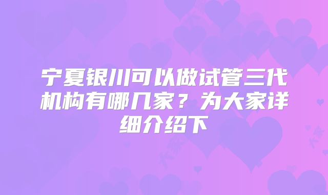 宁夏银川可以做试管三代机构有哪几家？为大家详细介绍下