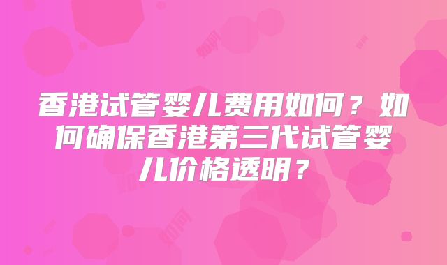香港试管婴儿费用如何？如何确保香港第三代试管婴儿价格透明？