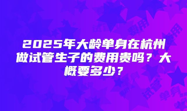 2025年大龄单身在杭州做试管生子的费用贵吗？大概要多少？