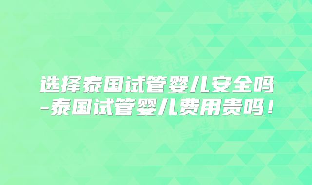 选择泰国试管婴儿安全吗-泰国试管婴儿费用贵吗！