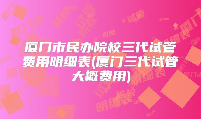厦门市民办院校三代试管费用明细表(厦门三代试管大概费用)