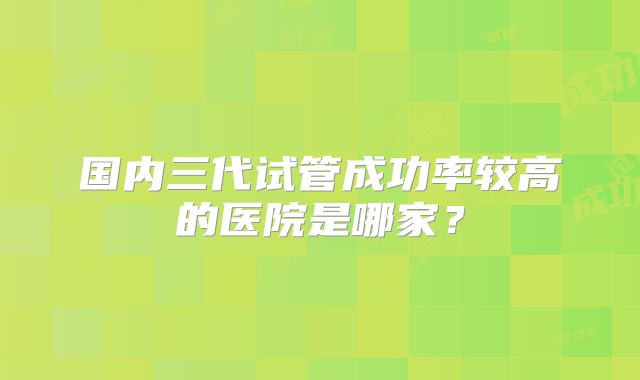 国内三代试管成功率较高的医院是哪家?