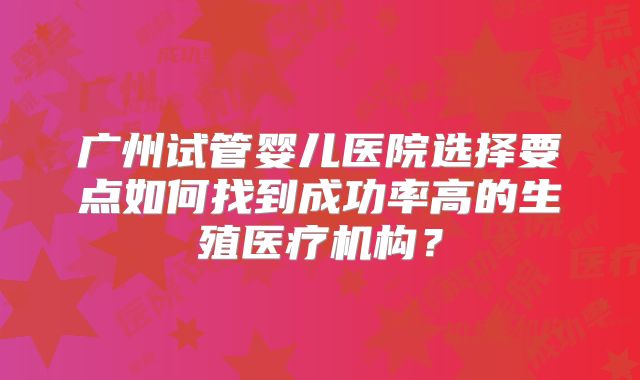 广州试管婴儿医院选择要点如何找到成功率高的生殖医疗机构?
