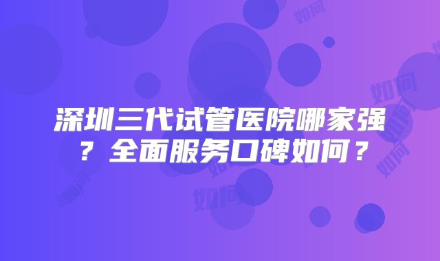 深圳三代试管医院哪家强？全面服务口碑如何？