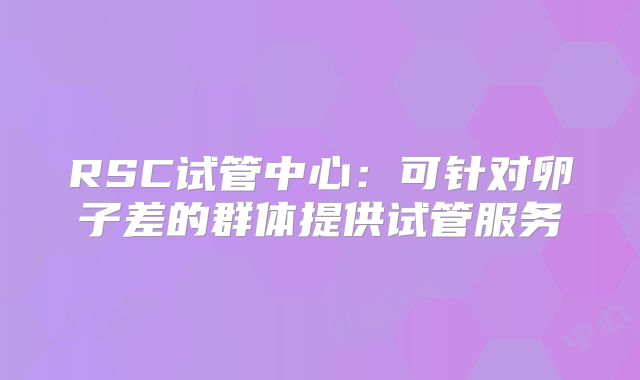 RSC试管中心：可针对卵子差的群体提供试管服务