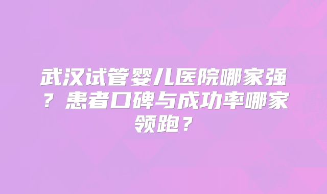 武汉试管婴儿医院哪家强？患者口碑与成功率哪家领跑？