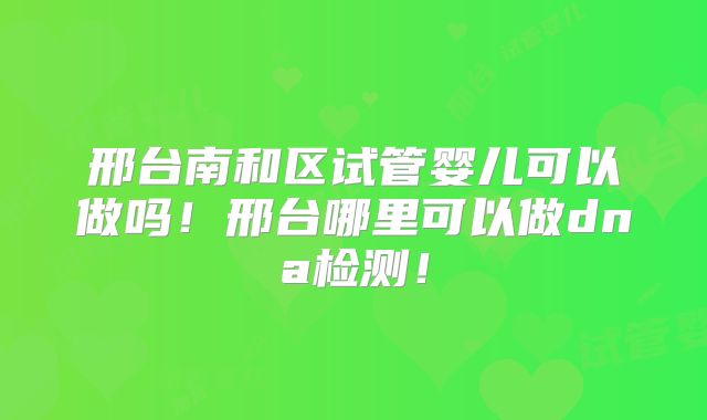 邢台南和区试管婴儿可以做吗！邢台哪里可以做dna检测！
