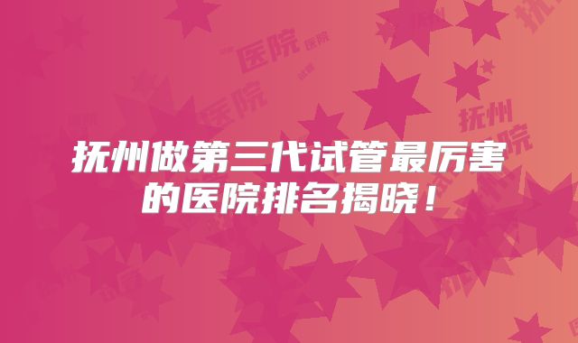 抚州做第三代试管最厉害的医院排名揭晓!
