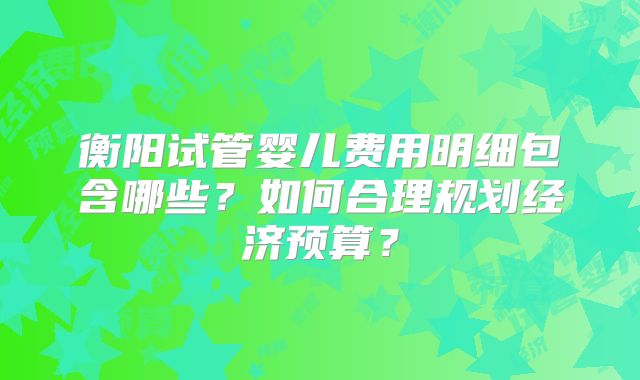 衡阳试管婴儿费用明细包含哪些?如何合理规划经济预算?