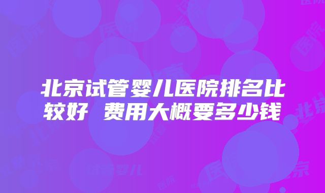 北京试管婴儿医院排名比较好 费用大概要多少钱