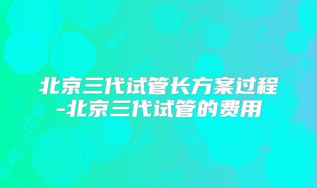 北京三代试管长方案过程-北京三代试管的费用