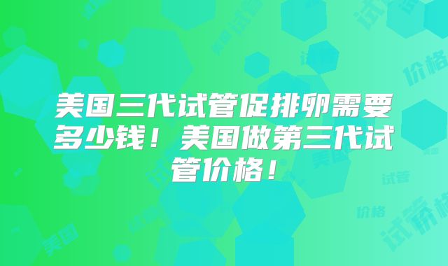 美国三代试管促排卵需要多少钱！美国做第三代试管价格！