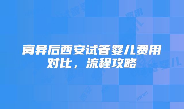离异后西安试管婴儿费用对比，流程攻略