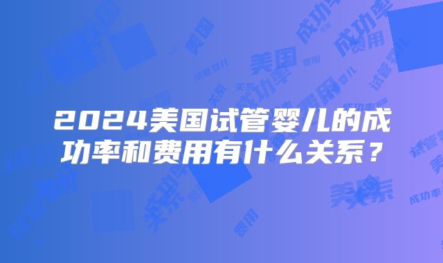 2024美国试管婴儿的成功率和费用有什么关系？