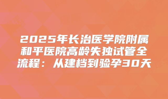 2025年长治医学院附属和平医院高龄失独试管全流程：从建档到验孕30天