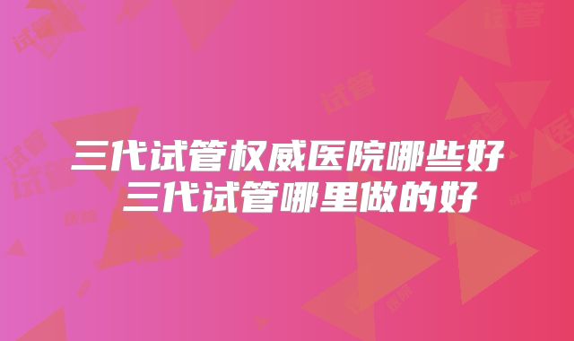 三代试管权威医院哪些好 三代试管哪里做的好
