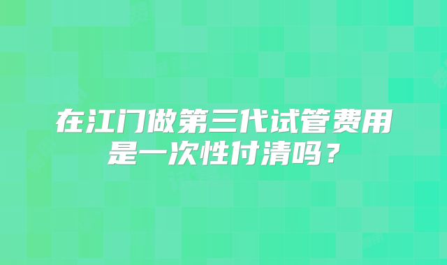 在江门做第三代试管费用是一次性付清吗？