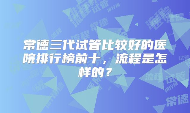 常德三代试管比较好的医院排行榜前十,流程是怎样的?