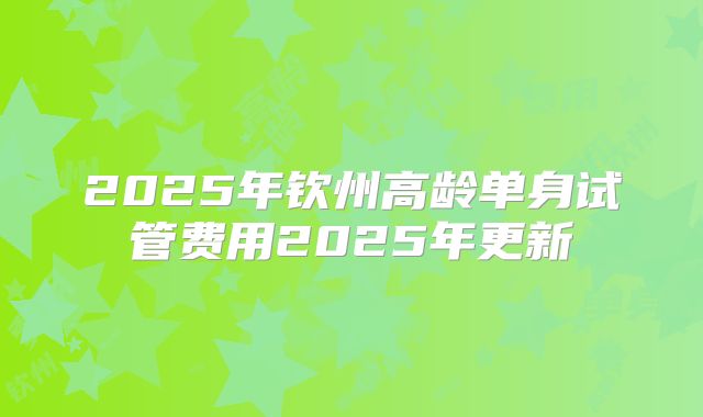 2025年钦州高龄单身试管费用2025年更新