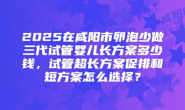 2025在咸阳市卵泡少做三代试管婴儿长方案多少钱，试管超长方案促排和短方案怎么选择？
