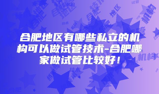 合肥地区有哪些私立的机构可以做试管技术-合肥哪家做试管比较好！