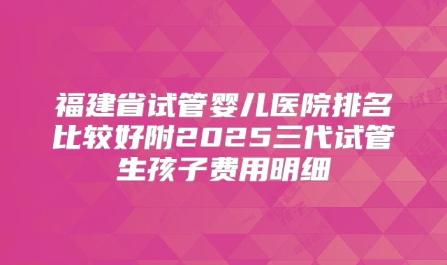 福建省试管婴儿医院排名比较好附2025三代试管生孩子费用明细