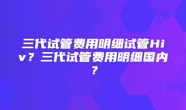 三代试管费用明细试管Hiv?三代试管费用明细国内?