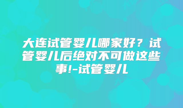 大连试管婴儿哪家好？试管婴儿后绝对不可做这些事!-试管婴儿