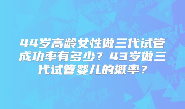 44岁高龄女性做三代试管成功率有多少？43岁做三代试管婴儿的概率？