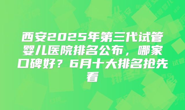 西安2025年第三代试管婴儿医院排名公布，哪家口碑好？6月十大排名抢先看