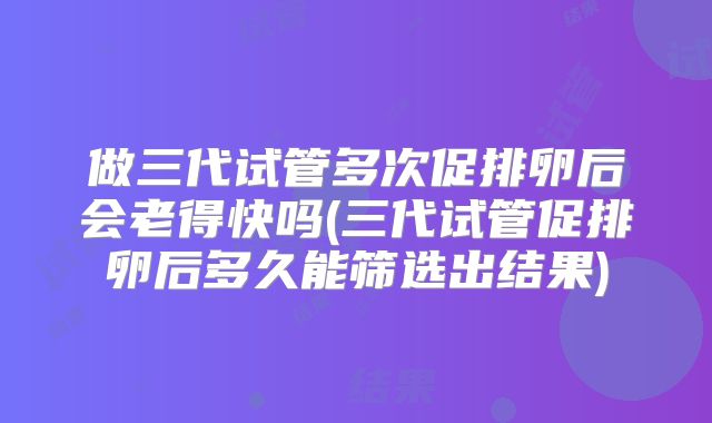 做三代试管多次促排卵后会老得快吗(三代试管促排卵后多久能筛选出结果)