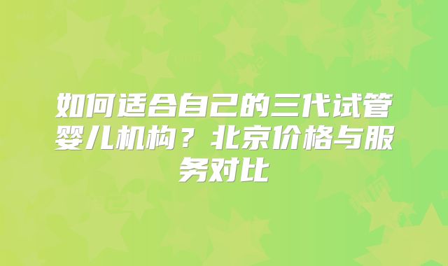 如何适合自己的三代试管婴儿机构？北京价格与服务对比