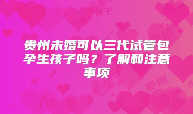 贵州未婚可以三代试管包孕生孩子吗?了解和注意事项