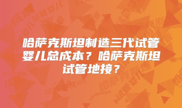 哈萨克斯坦制造三代试管婴儿总成本？哈萨克斯坦试管地接？