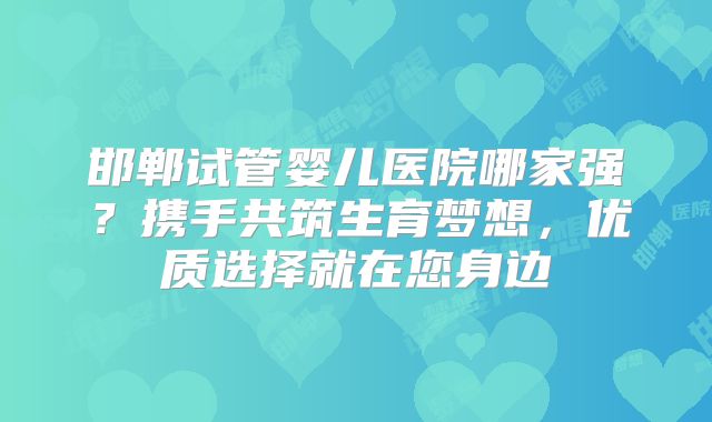 邯郸试管婴儿医院哪家强？携手共筑生育梦想，优质选择就在您身边