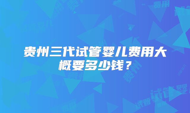 贵州三代试管婴儿费用大概要多少钱？