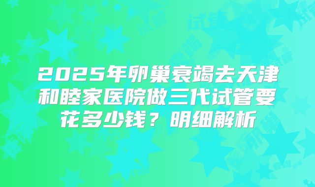 2025年卵巢衰竭去天津和睦家医院做三代试管要花多少钱？明细解析