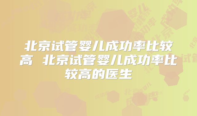 北京试管婴儿成功率比较高 北京试管婴儿成功率比较高的医生