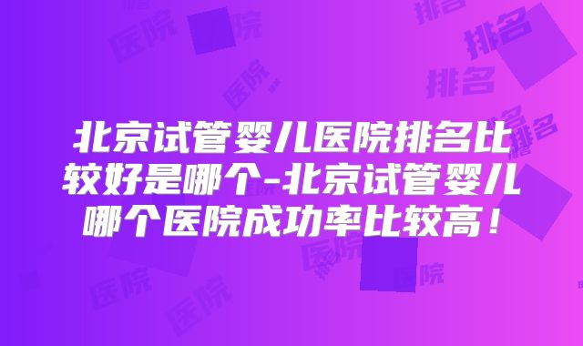 北京试管婴儿医院排名比较好是哪个-北京试管婴儿哪个医院成功率比较高！