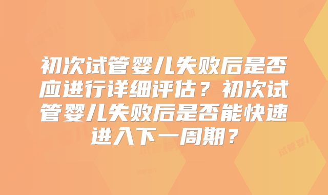 初次试管婴儿失败后是否应进行详细评估？初次试管婴儿失败后是否能快速进入下一周期？