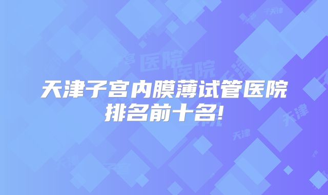 天津子宫内膜薄试管医院排名前十名!
