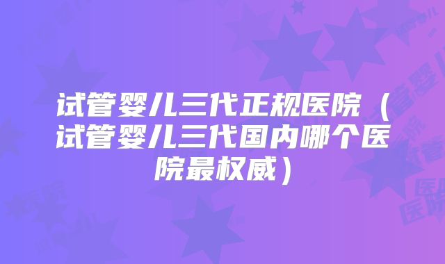 试管婴儿三代正规医院（试管婴儿三代国内哪个医院最权威）