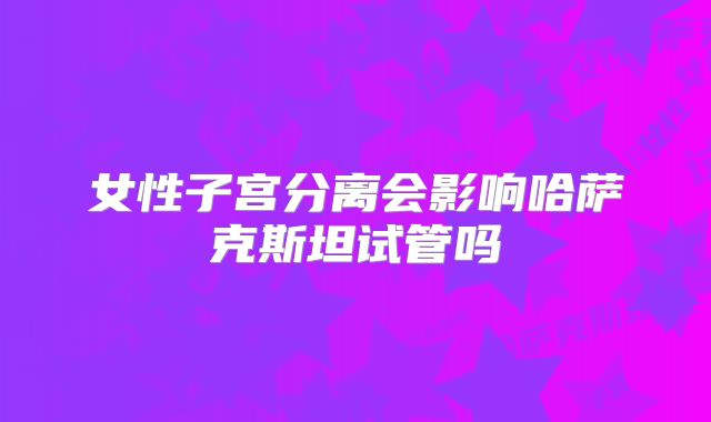 女性子宫分离会影响哈萨克斯坦试管吗